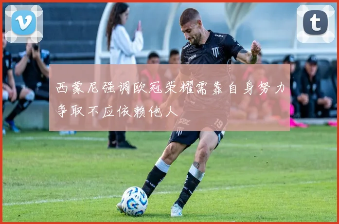 西蒙尼强调欧冠荣耀需靠自身努力争取不应依赖他人