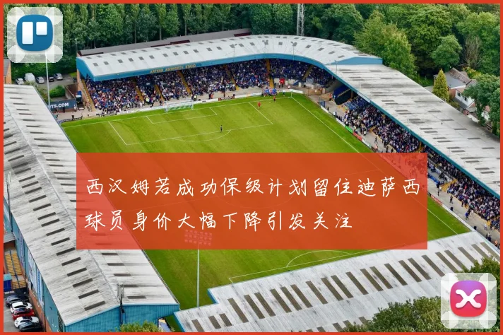 西汉姆若成功保级计划留住迪萨西球员身价大幅下降引发关注