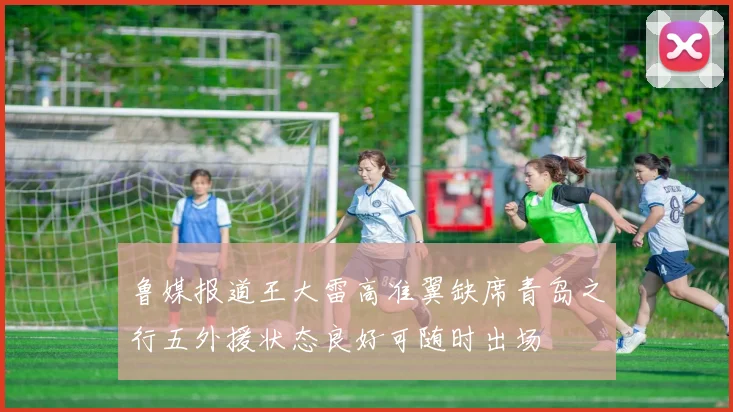 鲁媒报道王大雷高准翼缺席青岛之行五外援状态良好可随时出场