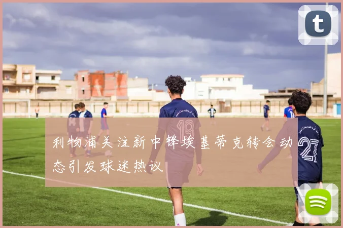 利物浦关注新中锋埃基蒂克转会动态引发球迷热议