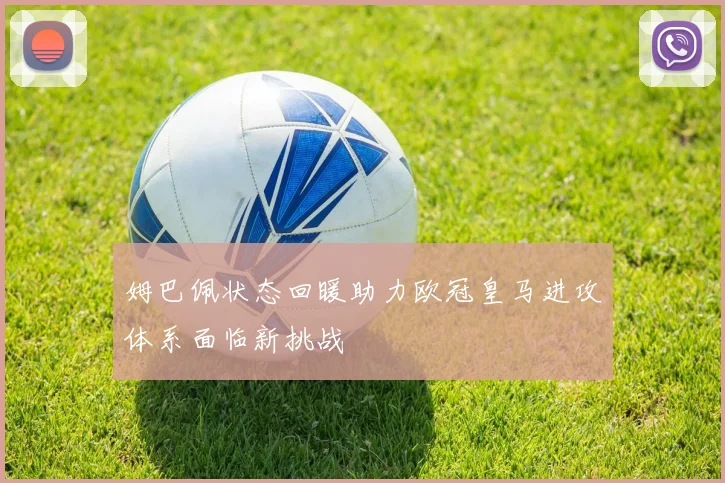 姆巴佩状态回暖助力欧冠皇马进攻体系面临新挑战