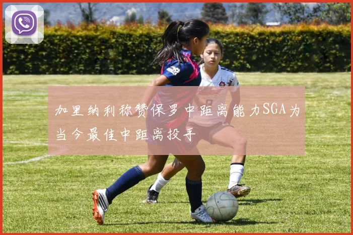 加里纳利称赞保罗中距离能力SGA为当今最佳中距离投手