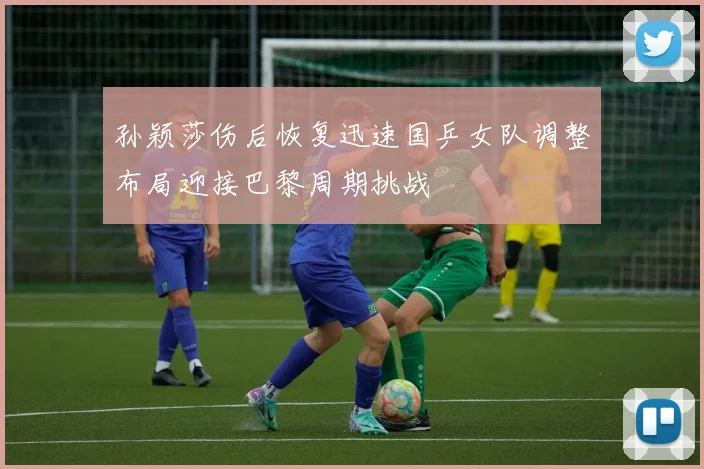 孙颖莎伤后恢复迅速国乒女队调整布局迎接巴黎周期挑战