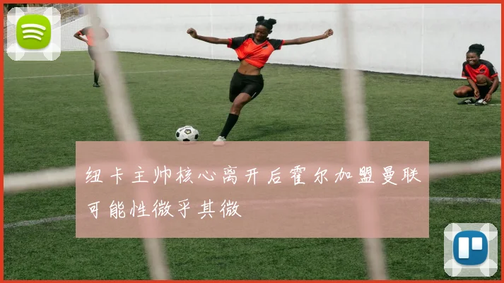 纽卡主帅核心离开后霍尔加盟曼联可能性微乎其微